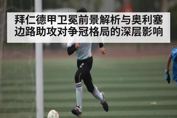 拜仁德甲卫冕前景解析与奥利塞边路助攻对争冠格局的深层影响(KAIYUNAPP)