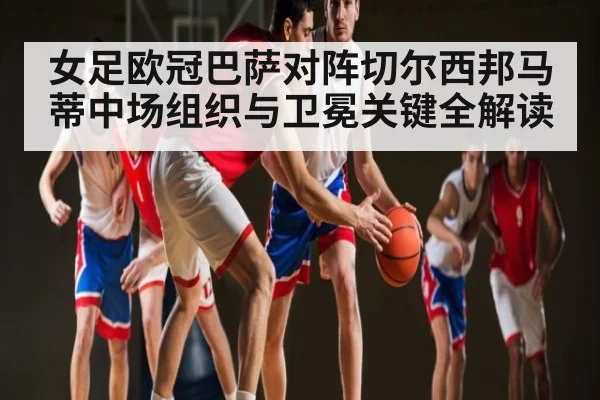 女足欧冠巴萨对阵切尔西邦马蒂中场组织与卫冕关键全解读（KAIYUNAPP）