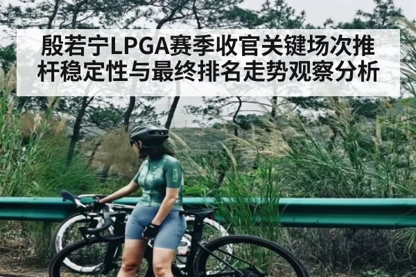 殷若宁LPGA赛季收官关键场次推杆稳定性与最终排名走势观察分析