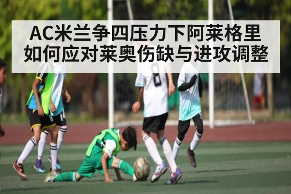 AC米兰争四压力下阿莱格里如何应对莱奥伤缺与进攻调整 - KAIYUNAPP
